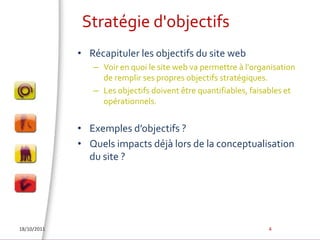 Stratégie d'objectifsRécapituler les objectifs du site webVoir en quoi le site web va permettre à l'organisation de remplir ses propres objectifs stratégiques. Les objectifs doivent être quantifiables, faisables et opérationnels.Exemples d’objectifs ?Quels impacts déjà lors de la conceptualisation du site ?18/10/20114