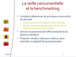 La veille concurrentielleet le benchmarkingConsiste à déterminer les principaux concurrents du site web analysez comment ils répondent à leur clientèle Quelles sont éventuellement leurs lacunes afin de proposer un service qui les combledresser un panorama de l'offre existante et du besoin à satisfaireProposer une plus-value aux visiteurs, pour atteindre un objectif de positionnement18/10/20117