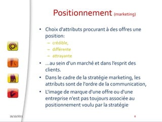 Positionnement (marketing)Choix d'attributs procurant à des offres une position:crédible, différente attrayante …au sein d’un marché et dans l’esprit des clients.Dans le cadre de la stratégie marketing, les attributs sont de l'ordre de la communication,L'image de marque d'une offre ou d'une entreprise n'est pas toujours associée au positionnement voulu par la stratégie.18/10/20118