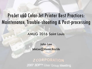 ProJet x60 Color-Jet Printer Best Practices:
Maintenance, Trouble-shooting & Post-processing
AMUG 2016 Saint Louis
John Lee
JohnLee@Alumni.Rice.Edu
 