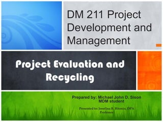 Project Evaluation and
Recycling
Prepared by: Michael John D. Sison
MDM student
Presented to: Josefina B. Bitonio, DPA
Professor
DM 211 Project
Development and
Management
 