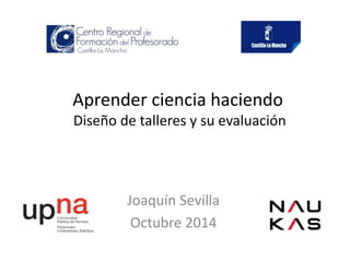 Aprender ciencia haciendo 
Diseño de talleres y su evaluación 
Joaquín Sevilla 
Octubre 2014 
 