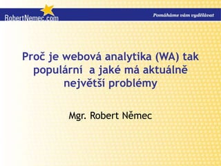 Proč je webová analytika (WA) tak populární  a jaké má aktuálně největší problémy Mgr. Robert Němec 