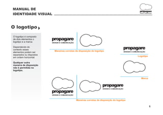 MANUAL DE
                                                                                                             propagare
IDENTIDADE VISUAL                                                                                            DESIGN E COMUNICAÇÃO




O logotipo }
O logotipo é composto
de dois elementos o      propagare
logotipo e a marca.      DESIGN E COMUNICAÇÃO

Dependendo do
contexto esses                                                                                propagare
                           Maneiras corretas de disposição do logotipo                        DESIGN E COMUNICAÇÃO
elementos podem ser
separados ou dispostos
                                                                                                           Logotipo
em ordem horizontal.

Qualquer outra
maneira de disposição
não é permitida no
logotipo.


                                                                                                               Marca


                                                                      propagare
                                                                       DESIGN E COMUNICAÇÃO

                         propagare
                         DESIGN E COMUNICAÇÃO


                                                Maneiras corretas de disposição do logotipo

                                                                                                                            5
 