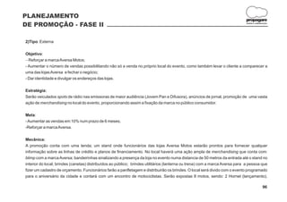 PLANEJAMENTO
                                                                                                                             propagare
DE PROMOÇÃO - FASE II                                                                                                         DESIGN E COMUNICAÇÃO




2)Tipo: Externa

Objetivo:
- a marca Aversa Motos;
  Reforçar
- Aumentar o número de vendas possibilitando não só a venda no próprio local do evento, como também levar o cliente a comparecer a
uma das lojas Aversa e fechar o negócio;
- Dar identidade e divulgar os endereços das lojas.

Estratégia:
Serão veiculados spots de rádio nas emissoras de maior audiência (Jovem Pan e Difusora), anúncios de jornal, promoção de uma vasta
ação de merchandising no local do evento, proporcionando assim a fixação da marca no público consumidor.

Meta:
- Aumentar as vendas em 10% num prazo de 6 meses;
-Reforçar a marca Aversa.

Mecânica:
A promoção conta com uma tenda; um stand onde funcionários das lojas Aversa Motos estarão prontos para fornecer qualquer
informação sobre as linhas de crédito e planos de financiamento. No local haverá uma ação ampla de merchandising que conta com:
blimp com a marca Aversa; bandeirinhas sinalizando a presença da loja no evento numa distancia de 50 metros da entrada até o stand no
interior do local; brindes (canetas) distribuídos ao público; brindes utilitários (lanterna ou trena) com a marca Aversa para a pessoa que
fizer um cadastro de orçamento. Funcionários farão a panfletagem e distribuirão os brindes. O local será divido com o evento programado
para o aniversário da cidade e contará com um encontro de motociclistas. Serão expostas 8 motos, sendo: 2 Hornet (lançamento),

                                                                                                                                             96
 