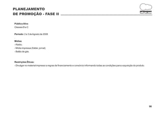 PLANEJAMENTO
                                                                                                                           propagare
DE PROMOÇÃO - FASE II                                                                                                      DESIGN E COMUNICAÇÃO




Público Alvo
Classes B e C

Período: 2 e 3 de Agosto de 2008
.
Mídias
- Rádio;
- Mídia impressa (folder, jornal)
- Balão de gás.



Restrições Éticas:
- Divulgar no material impresso a regras de financiamento e consórcio informando todas as condições para a aquisição do produto.




                                                                                                                                          98
 
