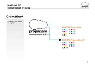 MANUAL DE
                                                                       propagare
IDENTIDADE VISUAL                                                      DESIGN E COMUNICAÇÃO




Cromático }
Escala de cores usadas
no logotipo.


                                                PANTONE Trans. White
                                                C   0   R   255
                         propagare              M
                                                Y
                                                    0
                                                    0
                                                        G
                                                        B
                                                            255
                                                            255
                         DESIGN E COMUNICAÇÃO   K   0


                                                PANTONE Process Black C
                                                C   0   R   43
                                                M   0   G   41
                                                Y   0   B   38
                                                K   100




                                                                                      6
 
