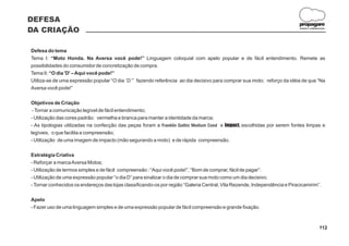 DEFESA
                                                                                                                           propagare
DA CRIAÇÃO                                                                                                                  DESIGN E COMUNICAÇÃO




Defesa do tema
Tema I: “Moto Honda. Na Aversa você pode!” Linguagem coloquial com apelo popular e de fácil entendimento. Remete as
possibilidades do consumidor de concretização de compra.
Tema II: “O dia 'D' – Aqui você pode!”
Utiliza-se de uma expressão popular “O dia ´D´” fazendo referência ao dia decisivo para comprar sua moto; reforço da idéia de que “Na
Aversa você pode!”

Objetivos de Criação
 - Tornar a comunicação legível de fácil entendimento;
- Utilização das cores padrão: vermelha e branca para manter a identidade da marca;
- As tipologias utilizadas na confecção das peças foram a Franklin Gothic Medium Cond e Impact, escolhidas por serem fontes limpas e
legíveis, o que facilita a compreensão;
- Utilização de uma imagem de impacto (mão segurando a moto) e de rápida compreensão.

Estratégia Criativa
- Reforçar a marca Aversa Motos;
- Utilização de termos simples e de fácil compreensão : “Aqui você pode!”, “Bom de comprar, fácil de pagar”.
- Utilização de uma expressão popular “o dia D” para sinalizar o dia de comprar sua moto como um dia decisivo;
- Tornar conhecidos os endereços das lojas classificando-os por região “Galeria Central, Vila Rezende, Independência e Piracicamirim”.

Apelo
- Fazer uso de uma linguagem simples e de uma expressão popular de fácil compreensão e grande fixação.



                                                                                                                                           112
 