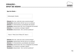 CRIAÇÃO -
                                                                propagare
SPOT DE RÁDIO                                                   DESIGN E COMUNICAÇÃO




Spot de Rádio –



 Ambientação: Estúdio



Cliente: Bom dia, vocês tem moto a pronta entrega?
Vendedor: (desanimado) Iiiiiii tem que ver no estoque!
Cliente: E o financiamento, as prestações são baixas?
Vendedor: (desanimado) Iiiiiii, isso vai depender da entrada!
Cliente: E no consórcio a entrega é rápida?
Vendedor: (desanimado) Iiiiiii, você tem paciência?



  Fade in: Trilha Cd de Trilhas 237, faixa 3.



Cliente: Bom dia, vocês tem moto a pronta entrega?
Vendedor: (desanimado) Iiiiiii tem que ver no estoque!
Cliente: E o financiamento, as prestações são baixas?
Vendedor: (desanimado) Iiiiiii, isso vai depender da entrada!
Cliente: E no consórcio a entrega é rápida?
Vendedor: (desanimado) Iiiiiii, você tem paciência?

                                                                               113
 