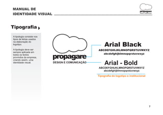 MANUAL DE
                                                                                   propagare
IDENTIDADE VISUAL                                                                  DESIGN E COMUNICAÇÃO




Tipografia }
A tipologia consiste nos
tipos de letras usados
na elaboração do
logotipo.
                                                       Arial Black
A tipologia deve ser                              ABCDEFGHIJKLMNOPQRSTUVWXYZ
sempre aplicada em
                                                     abcdefghijklmnopqrstuvwxyz
todos os textos
provindos da empresa,
criando assim, uma
                           propagare
identidade visual.         DESIGN E COMUNICAÇÃO
                                                       Arial - Bold
                                                  ABCDEFGHIJKLMNOPQRSTUVWXYZ
                                                     abcdefghijklmnopqrstuvwxyz

                                                  Tipografia do logotipo e institucional




                                                                                                  7
 