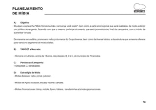 PLANEJAMENTO
                                                                                                                     propagare
DE MÍDIA                                                                                                             DESIGN E COMUNICAÇÃO




A)    Objetivo
Divulgar a campanha “Moto Honda na mão, na Aversa você pode!”, bem como a parte promocional que será realizada, de modo a atingir
um público abrangente, fazendo com que o mesmo participe do evento que será promovido no final da campanha, com o intuito de
aumentar vendas.

De maneira secundária, promover o reforço da marca do Grupo Aversa, bem como da Aversa Motos, e da estrutura que a mesma oferece
para venda no segmento de motocicletas.

B)     TARGET e Mercado

- Homens e mulheres, acima de 18 anos, das classes: B, C e D, do município de Piracicaba.

C)    Período da Campanha
19/06/2008 a 03/08/2008.

D)     Estratégia de Mídia
- Mídias Básicas: rádio, jornal, outdoor.

- Mídias de Apoio: busdoor, escada rolante, cancela.

- Mídias Promocionais: blimp, móbile, flyers, folders, bandeirinhas e brindes promocionais.




                                                                                                                                    127
 