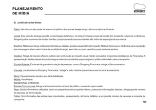 PLANEJAMENTO
                                                                                                                            propagare
DE MÍDIA                                                                                                                    DESIGN E COMUNICAÇÃO




E) Justificativa das Mídias

Rádio: Veículo com alto poder de acesso do público alvo que se deseja atingir, de forma rápida e eficiente.

Jornal: Este veículo abrange grande concentração de leitores. Os dois principais jornais da cidade têm excelente cobertura e influência.
Atingem juntos o universo de muitas famílias, proporcionando aos anunciantes alto índice de exposição de sua marca.

Busdoor: Mídia que atinge praticamente todas as classes sociais causando forte impacto. Mídia externa que é dinâmica para exposição
das mensagens e tem maior índice de recall (lembrança), sem falar no custo benefício que é bastante atrativo.

Outdoor: Atinge de maneira eficaz o público alvo em função ao impacto visual. Serão veiculados em pontos estratégicos de Piracicaba. A
apresentação destas placas de outdoor segue roteiros importantes que prestigiam o público delimitado para a campanha.

Escada Rolante: Em locais de grande circulação de pessoas, como o Shopping Piracicaba, atinge públicos variados.

Cancela: Localizadas no Shopping Piracicaba, “obriga” a todo visitante que entrar ou sair do local a observá-la.

Blimp: Causa impacto devido a sua fácil visibilidade.
Móbile: Visibilidade.
Bandeirinhas: Visibilidade.
Brindes Promocionais: Atinge praticamente todos os tipos de público, causando repercussão.
Flyer: Serão informativos utilizados tanto na campanha externa quanto interna, possuindo informações básicas. Atinge grande número
de pessoas, de forma rápida.
Folder: Um informativo das ações mais importantes, apresentando, de forma didática, a um grande número de pessoas a proposta da
campanha.
                                                                                                                               128
 