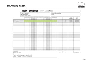 MAPAS DE MÍDIA                                                                                                                                                      propagare
                                                                                                                                                                    DESIGN E COMUNICAÇÃO




                          MÍDIA - BUSDOOR                                     CLIENTE:   Aversa Motos
                         PRAÇA: Piracicaba/SP                                                              PRODUTO: Motocicletas
                         MÊS: Julho/2008                                                                   TÍTULO:
                         FORMATO: 2,10m x 1,00m

                               01 02 03 04 05 06 07 08 09 10 11 12 13 14 15 16 17 18 19 20 21 22 23 24 25 26 27 28 29 30 31           FREQ.
                                                                                                                                               CUSTO        CUSTO
                                                                                                                                              UNITÁRIO      TOTAL


    25 Unidades                                                                                                                        1      410,00     10.250,00
    Centro e Periferia




    OBSERVAÇÕES:
                                                                                                                              TOTAL    1                 10.250,00
    Valores em Reais.
    Pagamento à vista.
    Tabela de Veiculação para o ano de 2008.
    Incluso o valor da lona sobre o preço final.


                                                                                                                                                                                   130
 