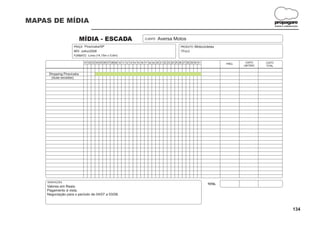 MAPAS DE MÍDIA                                                                                                                                                propagare
                                                                                                                                                              DESIGN E COMUNICAÇÃO




                           MÍDIA - ESCADA                                  CLIENTE:   Aversa Motos
                    PRAÇA: Piracicaba/SP                                                                PRODUTO: Motocicletas
                    MÊS: Julho/2008                                                                     TÍTULO:
                    FORMATO: Lona (14,15m x 0,6m)

                            01 02 03 04 05 06 07 08 09 10 11 12 13 14 15 16 17 18 19 20 21 22 23 24 25 26 27 28 29 30 31           FREQ.
                                                                                                                                            CUSTO     CUSTO
                                                                                                                                           UNITÁRIO   TOTAL


     Shopping Piracicaba
      (duas escadas)




    OBSERVAÇÕES:
                                                                                                                           TOTAL
    Valores em Reais.
    Pagamento à vista.
    Negociação para o período de 04/07 a 03/08.



                                                                                                                                                                             134
 