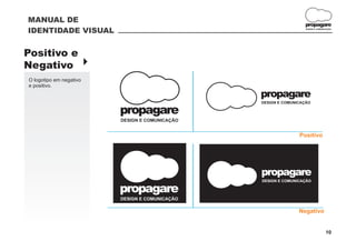 MANUAL DE
                                                                 propagare
IDENTIDADE VISUAL                                                 DESIGN E COMUNICAÇÃO




Positivo e
Negativo }
O logotipo em negativo
e positivo.
                                                propagare
                                                DESIGN E COMUNICAÇÃO

                         propagare
                         DESIGN E COMUNICAÇÃO


                                                               Positivo




                                                propagare
                                                DESIGN E COMUNICAÇÃO

                         propagare
                         DESIGN E COMUNICAÇÃO

                                                               Negativo


                                                                                 10
 