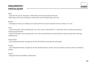 ORÇAMENTO -                                                                                                                        propagare
                                                                                                                                   DESIGN E COMUNICAÇÃO


VEICULAÇÃO

Rádio:
- Jovem Pan FM, spot de 30 segundos, indeterminado, até 50 inserções diárias, R$ 23,00.
-Rádio Difusora FM, spot de 30 segundos, indeterminado, até 50 inserções diárias, R$ 21,00.


Busdoor:
- Veiculação por 30 dias, por unidade de carro (ônibus), R$ 410,00, incluso impressão de lona na medida 2,10 x 1,0m.


Jornal:
- Jornal de Piracicaba: anúncio indeterminado, 3col x 10cm, preto e branco R$ 679,77 e colorido R$ 1.267,50. Valores para dias úteis e
domingos respectivamente.
- Gazeta de Piracicaba: anúncio indeterminado, 3col x 10cm, preto R$ 449,40 e colorido R$ 835,50. Valores para dias úteis e domingos
respectivamente.


Escada rolante:
- Local: Shopping Piracicaba, veiculação por 30 dias, R$ 2.500,00 por face lateral de cada escada.


Cancela
- Local: Shopping Piracicaba, veiculação por 30 dias, R$ 500,00 reais por cancela, sendo que vendido um pacote contendo 5 cancelas de
entrada.


Outdoor
- Veiculação bisemanal, R$ 500,00, indeterminado.



                                                                                                                                                  146
 