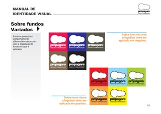 MANUAL DE
                                                                                                                                     propagare
IDENTIDADE VISUAL                                                                                                                    DESIGN E COMUNICAÇÃO




Sobre fundos
Variados }
                                                                                                               Sobre tons escuros
A marca possui um
comportamento
                                                                                                               o logotipo deve ser
diferenciado de acordo                                                                                       aplicado em negativo.
com a totalidade do
fundo em que é
                         propagare propagare propagare
                         DESIGN E COMUNICAÇÃO   DESIGN E COMUNICAÇÃO   DESIGN E COMUNICAÇÃO
aplicada.




                         propagare propagare
                         DESIGN E COMUNICAÇÃO   DESIGN E COMUNICAÇÃO




                                                                           propagare propagare propagare
                                                                           DESIGN E COMUNICAÇÃO   DESIGN E COMUNICAÇÃO   DESIGN E COMUNICAÇÃO




                                        Sobre tons claros
                                      o logotipo deve ser
                                                                           propagare propagare
                                                                           DESIGN E COMUNICAÇÃO   DESIGN E COMUNICAÇÃO
                                    aplicado em positivo.
                                                                                                                                                    11
 