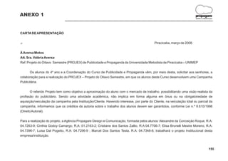 ANEXO 1                                                                                                                  propagare
                                                                                                                         DESIGN E COMUNICAÇÃO




CARTA DE APRESENTAÇÃO

?                                                                                           Piracicaba, março de 2008.

À Aversa Motos
Att. Sra. Valéria Aversa
Ref. Projeto do Oitavo Semestre (PROJEX) de Publicidade e Propaganda da Universidade Metodista de Piracicaba – UNIMEP

       Os alunos do 4º ano e a Coordenação do Curso de Publicidade e Propaganda vêm, por meio desta, solicitar aos senhores, a
colaboração para a realização do PROJEX – Projeto do Oitavo Semestre, em que os alunos deste Curso desenvolvem uma Campanha
Publicitária.

        O referido Projeto tem como objetivo a aproximação do aluno com o mercado de trabalho, possibilitando uma visão realista da
profissão do publicitário. Sendo uma atividade acadêmica, não implica em forma alguma em ônus ou na obrigatoriedade de
aquisição/veiculação da campanha pela Instituição/Cliente. Havendo interesse, por parte do Cliente, na veiculação total ou parcial da
campanha, informamos que os créditos de autoria sobre o trabalho dos alunos devem ser garantidos, conforme Lei n.º 9.610/1998
(Direito Autoral).

Para a realização do projeto, a Agência Propagare Design e Comunicação, formada pelos alunos: Alexandre da Conceição Roque, R.A:
04.7263-9; Cinthia Godoy Camargo, R,A: 01.2163-2; Cristiane dos Santos Zallio, R.A 04.7706-7; Elisa Brunelli Mestre Moreno, R.A:
04.7396-7; Luisa Dal Pogetto, R.A: 04.7296-9 ; Marcel Dos Santos Testa, R.A: 04.7348-8; trabalhará o projeto Institucional desta
empresa/instituição.



                                                                                                                                        155
 