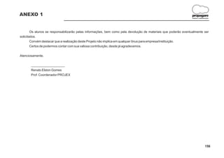 ANEXO 1                                                                                                          propagare
                                                                                                                 DESIGN E COMUNICAÇÃO




        Os alunos se responsabilizarão pelas informações, bem como pela devolução de materiais que poderão eventualmente ser
solicitados.
        Convém destacar que a realização deste Projeto não implica em qualquer ônus para empresa/instituição.
        Certos de podermos contar com sua valiosa contribuição, desde já agradecemos.


Atenciosamente,


       ___________________
       Renato Elston Gomes
       Prof. Coordenador PROJEX




                                                                                                                                156
 