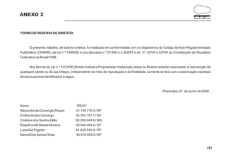 ANEXO 2                                                                                                                    propagare
                                                                                                                           DESIGN E COMUNICAÇÃO




TERMO DE RESERVA DE DIREITOS



       O presente trabalho, de autoria coletiva, foi realizado em conformidade com os dispositivos do Código de Auto-Regulamentação
Publicitária (CONAR), da Lei n.º 4.680/65 e aos Decretos n.º 57.690 e 2.262/97 e art. 5º, XXVII e XXVIII da Constituição da República
Federativa do Brasil/1998.

      Nos termos da Lei n.º 9.610/98 (Direito Autoral e Propriedade Intelectual), todos os Direitos estarão reservados. A reprodução de
quaisquer partes ou da sua íntegra, independente do meio de reprodução e da finalidade, somente se fará com a autorização expressa
dos seus autores identificados a seguir.



                                                                                                     Piracicaba, 07 de Junho de 2008.



Nome:                                   RG N.º
Alexandre da Conceição Roque           41.148.710-3 / SP
Cinthia Godoy Camargo                  34.724.151-7 / SP
Cristiane dos Santos Zállio            50.336.043-0 / MG
Elisa Brunelli Mestre Moreno           33.436.463-2 / SP
Luisa Dal Pogetto                      44.030.443-X / SP
Marcel Dos Santos Testa                40.816.693-9 / SP



                                                                                                                                          157
 