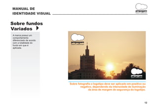 MANUAL DE
                                                                                  propagare
IDENTIDADE VISUAL                                                                 DESIGN E COMUNICAÇÃO




Sobre fundos
Variados }
A marca possui um
comportamento
diferenciado de acordo
com a totalidade do      propagare
                          DESIGN E COMUNICAÇÃO
fundo em que é
aplicada.                                                     A medida da margem
                                                        é igual a altura do logotipo.




                                                                          propagare
                                                                          DESIGN E COMUNICAÇÃO




                         Sobre fotografia o logotipo deve ser aplicado em positivo ou
                                 negativo, dependendo da intensidade de iluminação
                                       da área de margem de segurança do logotipo.



                                                                                                 12
 