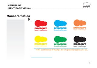 MANUAL DE
                                                                                 propagare
IDENTIDADE VISUAL                                                                DESIGN E COMUNICAÇÃO




Monocromático
              }
                    propagare              propagare              propagare
                    DESIGN E COMUNICAÇÃO   DESIGN E COMUNICAÇÃO   DESIGN E COMUNICAÇÃO




                    propagare              propagare              propagare
                    DESIGN E COMUNICAÇÃO   DESIGN E COMUNICAÇÃO   DESIGN E COMUNICAÇÃO


                     Todos os elementos do logotipo devem apresentar apenas uma cor.




                                                                                                13
 