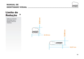 MANUAL DE
                                                                                                        propagare
IDENTIDADE VISUAL                                                                                       DESIGN E COMUNICAÇÃO




Limite de
Redução }




                                           20,00 mm
Indica as menores
dimensões que o
logotipo deve ser
impresso.




                                                                                         12,568 mm
                    propagare
                    DESIGN E COMUNICAÇÃO



                                                      23,152 mm




                                                                  propagare
                                                                  DESIGN E COMUNICAÇÃO




                                                                                                     45,917 mm




                                                                                                                       14
 