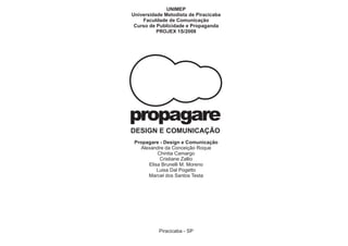 UNIMEP
Universidade Metodista de Piracicaba
    Faculdade de Comunicação
 Curso de Publicidade e Propaganda
          PROJEX 1S/2008




propagare
DESIGN E COMUNICAÇÃO
 Propagare - Design e Comunicação
   Alexandre da Conceição Roque
          Chintia Camargo
           Cristiane Zallio
      Elisa Brunelli M. Moreno
          Luisa Dal Pogetto
      Marcel dos Santos Testa




           Piracicaba - SP
 