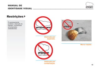 MANUAL DE
                                                                                     propagare
IDENTIDADE VISUAL                                                                    DESIGN E COMUNICAÇÃO




Restrições }
É expressamente
proibida a distorção do
logotipo, contrariando
as proporções
estabelecidas.
                          propagare
                          DESIGN E COMUNICAÇÃO          W
                                                        propagare
                                                        DESIGN E COMUNICAÇÃO




                                        Distorção por
                                           expansão.


                                                                               Marca vazada.




                            propagare
                             DESIGN E COMUNICAÇÃO




                                        Distorção por
                                        condensaçao.
                                                                                                    15
 