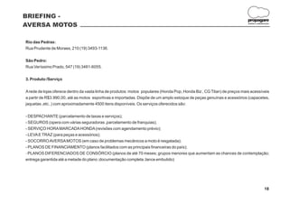 BRIEFING -
                                                                                                                          propagare
AVERSA MOTOS                                                                                                              DESIGN E COMUNICAÇÃO




Rio das Pedras:
Rua Prudente de Moraes, 210 (19) 3493-1136.

São Pedro:
Rua Veríssimo Prado, 547 (19) 3481-6055.

3. Produto /Serviço

A rede de lojas oferece dentro da vasta linha de produtos: motos populares (Honda Pop, Honda Biz , CG Titan) de preços mais acessíveis
a partir de R$3.990,00, até as motos esportivas e importadas. Dispõe de um amplo estoque de peças genuínas e acessórios (capacetes,
jaquetas ,etc..) com aproximadamente 4500 itens disponíveis. Os serviços oferecidos são:

- DESPACHANTE (parcelamento de taxas e serviços);
- SEGUROS (opera com várias seguradoras ,parcelamento de franquias);
- SERVIÇO HORA MARCADA HONDA (revisões com agendamento prévio);
- LEVA E TRAZ (para peças e acessórios);
- SOCORRO AVERSA MOTOS (em caso de problemas mecânicos a moto é resgatada);
- PLANOS DE FINANCIAMENTO (planos facilitados com as principais financeiras do país);
- PLANOS DIFERENCIADOS DE CONSÓRCIO (planos de até 70 meses; grupos menores que aumentam as chances de contemplação;
entrega garantida até a metade do plano ;documentação completa ;lance embutido)




                                                                                                                                         18
 