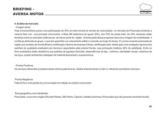 BRIEFING -
                                                                                                                             propagare
AVERSA MOTOS                                                                                                                 DESIGN E COMUNICAÇÃO




5. Análise de mercado:
 - Imagem atual:
Hoje a Aversa Motos possui uma participação de 35% do total mensal de vendas de motocicletas no mercado de Piracicaba dividindo a
mesma fatia com sua principal concorrente, a Moto Mil (detentora de iguais 35%), dos 70% da venda total. Os 30% restantes estão
divididos entre as revendas multimarcas de menor porte da região . Grande parte desse progresso deve-se a imagem de credibilidade e
confiança atribuída ao grupo, o que tem garantido um crescimento sólido e concreto ao longo do tempo. É a única revenda autorizada da
região que recebeu da Honda Brasil a certificação máxima de empresa 4 Asas, certificação esta, obtida após uma avaliação rigorosa dos
padrões de qualidade analisados por técnicos capacitados pela própria Honda, cuja pontuação totalizou 94% de satisfação. Entre os
itens analisados estão obediência aos padrões de logotipia (fachada, dependências da loja , uniforme, identidade visual), cobertura de
serviços, projeto ambiental (coletagem de material descartado), equipamentos.



- Pontos Positivos:
Os serviços oferecidos e projetos desenvolvivos pela Aversa, citados anteriormente no ítem 3, referente a produtos e serviços.



Pontos Negativos:
Falta de foco e de padrão da comunicação em relação ao público consumidor.



Área geográfica a ser trabalhada:
Piracicaba e sua micro região (Rio das Pedras, São Pedro, Capivari,cidades próximas a Piracicaba que não possuem revenda Honda).



                                                                                                                                            20
 