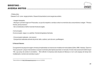 BRIEFING -
                                                                                                                     propagare
AVERSA MOTOS                                                                                                         DESIGN E COMUNICAÇÃO




 - Público Alvo
 Classes C e D como target primário, Classe A (importados) como target secundário.

    - Imagem desejada:
    - Alcançar o primeiro lugar em Piracicaba, no que diz respeito a vendas e ativar na memória dos consumidores o slogan “Pensou
    Honda, pensou Aversa”;
    - Ser considerada a melhor revenda Honda da região.

   - Comunicação:
    A comunicação segue os padrões Honda de logotipia e fachada.

    - Comunicação realizada – (em anexo):
      Campanhas realizadas através de jornal, rádio, outdoor, carro de som, panfletagem.

    6. Novos Fatores:

    O surgimento de peças de origem chinesa já implantadas na maioria dos modelos de motocicletas (Dafra, AME, Haobao, Garinni e
    Traxx) possuem preços mais baratos e causam incômodo pela rápida ascensão no mercado. A moto mais acessível é Dafra Super
    100, cujo preço de venda é convidativo : R$ 3.290,00. A empresa está situada em Manaus e num curto espaço de tempo tem
    multiplicado o número de revendas no país .²

    _______________________________________________________
    ²Dados obtidos do site http://ultimosegundo.ig.com.br acesso em 31/03/08


                                                                                                                                    21
 