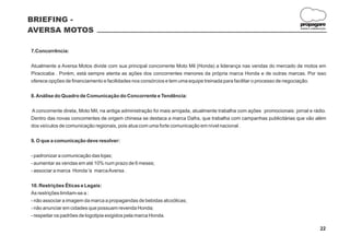 BRIEFING -
                                                                                                                          propagare
AVERSA MOTOS                                                                                                              DESIGN E COMUNICAÇÃO




7.Concorrência:

Atualmente a Aversa Motos divide com sua principal concorrente Moto Mil (Honda) a liderança nas vendas do mercado de motos em
Piracicaba . Porém, está sempre atenta as ações dos concorrentes menores da própria marca Honda e de outras marcas. Por isso
oferece opções de financiamento e facilidades nos consórcios e tem uma equipe treinada para facilitar o processo de negociação.

8. Análise do Quadro de Comunicação do Concorrente e Tendência:

A concorrente direta, Moto Mil, na antiga administração foi mais arrojada, atualmente trabalha com ações promocionais: jornal e rádio.
Dentro das novas concorrentes de origem chinesa se destaca a marca Dafra, que trabalha com campanhas publicitárias que vão além
dos veículos de comunicação regionais, pois atua com uma forte comunicação em nível nacional .

9. O que a comunicação deve resolver:

- padronizar a comunicação das lojas;
- aumentar as vendas em até 10% num prazo de 6 meses;
- associar a marca Honda 'a marca Aversa .

10. Restrições Éticas e Legais:
As restrições limitam-se a :
- não associar a imagem da marca a propagandas de bebidas alcoólicas;
- não anunciar em cidades que possuam revenda Honda;
- respeitar os padrões de logotipia exigidos pela marca Honda.

                                                                                                                                         22
 