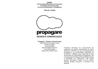 UNIMEP
Universidade Metodista de Piracicaba
    Faculdade de Comunicação
 Curso de Publicidade e Propaganda

         PROJEX 1S/2008




propagare
DESIGN E COMUNICAÇÃO

 Propagare - Design e Comunicação
   Alexandre da Conceição Roque
          Chintia Camargo
           Cristiane Zallio
      Elisa Brunelli M. Moreno         Trabalho realizado em cumprimento às
          Luisa Dal Pogetto            exigências do projeto experimental do oitavo
      Marcel dos Santos Testa          semestre - PROJEX, do curso de Publicidade e
                                       Propaganda da Universidade Metodista de
                                       Piracicaba - UNIMEP, para a obtenção do título
                                       de bacharel em Publicidade e Propaganda, sob
                                       coordenação do Professor Renato Elston Gomes
                                       e orientação dos professores: João Carlos
                                       Teixeira Gonçalves, Sérgio Luís de Martin,
                                       Rosana Borges Zaccaria e Osvaldo Luis
                                       Baptista.
 