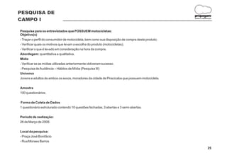 PESQUISA DE
                                                                                                   propagare
CAMPO I                                                                                            DESIGN E COMUNICAÇÃO




Pesquisa para os entrevistados que POSSUEM motocicletas:
Objetivo(s)
- Traçar o perfil do consumidor de motocicleta, bem como sua disposição de compra deste produto;
- Verificar quais os motivos que levam a escolha do produto (motocicletas);
- Verificar o que é levado em consideração na hora da compra.
Abordagem: quantitativa e qualitativa.
Mídia
- Verificar se as mídias utilizadas anteriormente obtiveram sucesso.
- Pesquisa de Audiência – Hábitos de Mídia (Pesquisa III)
Universo
Jovens e adultos de ambos os sexos, moradores da cidade de Piracicaba que possuem motocicleta.


Amostra
100 questionários.


Forma de Coleta de Dados
1 questionário estruturado contendo 10 questões fechadas, 3 abertas e 3 semi-abertas.


Período de realização:
26 de Março de 2008.


Local da pesquisa:
- Praça José Bonifácio
- Rua Moraes Barros

                                                                                                                  25
 
