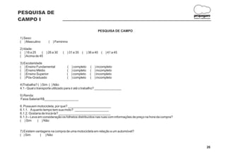 PESQUISA DE
                                                                                                             propagare
CAMPO I                                                                                                      DESIGN E COMUNICAÇÃO




                                                          PESQUISA DE CAMPO

1) Sexo:
( ) Masculino       (   ) Feminino

2) Idade:
( ) 18 a 25   (   ) 26 a 30   (   ) 31 a 35   (   ) 36 a 40   (   ) 41 a 45
( ) Acima de 45

3) Escolaridade
( ) Ensino Fundamental            ( ) completo      ( ) incompleto
( ) Ensino Médio                  ( ) completo      ( ) incompleto
( ) Ensino Superior               ( ) completo      ( ) incompleto
( ) Pós-Graduado                  ( ) completo      ( ) incompleto

4)Trabalha? ( ) Sim ( ) Não
4.1 - Qual o transporte utilizado para ir até o trabalho? _______________

5) Renda:
Faixa Salarial R$___________________

6. Possuem motocicleta, por que? ________________________
6.1.1. A quanto tempo tem sua moto? ___________________
6.1.2. Gostaria de trocá-la? _____________________________
6.1.3 – Leva em consideração os folhetos distribuídos nas ruas com informações de preço na hora da compra?
( ) Sim      ( ) Não


7) Existem vantagens na compra de uma motocicleta em relação a um automóvel?
( ) Sim       ( ) Não


                                                                                                                            26
 