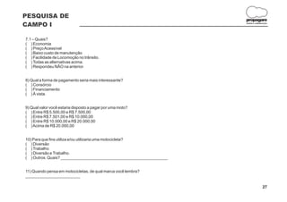 PESQUISA DE
                                                                     propagare
CAMPO I                                                              DESIGN E COMUNICAÇÃO




7.1 – Quais?
( ) Economia
( ) Preço Acessível
( ) Baixo custo de manutenção
( ) Facilidade de Locomoção no trânsito.
( ) Todas as alternativas acima.
( ) Respondeu NÃO na anterior.


8) Qual a forma de pagamento seria mais interessante?
( ) Consórcio
( ) Financiamento
( ) À vista.


9) Qual valor você estaria disposto a pagar por uma moto?
( ) Entre R$ 5.500,00 e R$ 7.500,00
( ) Entre R$ 7.501,00 e R$ 10.000,00
( ) Entre R$ 10.000,00 e R$ 20.000,00
( ) Acima de R$ 20.000,00


10) Para que fins utiliza e/ou utilizaria uma motocicleta?
( ) Diversão
( ) Trabalho
( ) Diversão e Trabalho.
( ) Outros. Quais? _______________________________________________


11) Quando pensa em motocicletas, de qual marca você lembra?
________________________

                                                                                    27
 