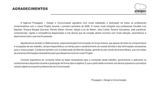AGRADECIMENTOS
                                                                                                                        propagare
                                                                                                                        DESIGN E COMUNICAÇÃO




       A Agência Propagare – Design e Comunicação agradece com muita satisfação a dedicação de todos os professores
comprometidos com o nosso Projeto durante o primeiro semestre de 2008. O nosso muito obrigado aos professores Osvaldo Luiz
Baptista, Rosana Borges Zaccaria, Renato Elston Gomes, Sérgio Luís de Martin, Jõao Carlos Teixeira Gonçalves, pela paciência,
compreensão, rigidez e competência dispensados a nós alunos que de coração aberto ouvimos com muita atenção, aprendemos e
absorvemos tudo o que nos foi passado.

       Agradecemos também a Valéria Aversa, responsável pela Comunicação do Grupo Aversa, que apesar de todos os compromissos
e ocupações de seu trabalho, sempre disponibilizou um tempo para o esclarecimento de nossas dúvidas e das informações necessárias
para o nosso projeto. Contamos também com a colaboração de Marcelo Spada, gerente de pós-venda da Aversa Motos, que nos cedeu
as primeiras informações necessárias para que déssemos início ao nosso Projeto.

      Contudo esperamos ter cumprido todas as fases necessárias para a conclusão deste trabalho, aprimorando e aplicando os
conhecimentos adquiridos durante a graduação de forma clara e objetiva. E que a partir deste momento nós alunos possamos concretizar
nossos objetivos enquanto profissionais de Comunicação.




                                                                             Propagare – Design e Comunicação
 