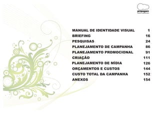propagare
                              DESIGN E COMUNICAÇÃO




MANUAL DE IDENTIDADE VISUAL                    1
BRIEFING                                    16
PESQUISAS                                   24
PLANEJAMENTO DE CAMPANHA                    86
PLANEJAMENTO PROMOCIONAL                    91
CRIAÇÃO                                 111
PLANEJAMENTO DE MÍDIA                   126
ORÇAMENTOS E CUSTOS                     144
CUSTO TOTAL DA CAMPANHA                 152
ANEXOS                                  154
 