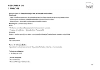 PESQUISA DE
                                                                                                   propagare
CAMPO II                                                                                           DESIGN E COMUNICAÇÃO




Pesquisa para os entrevistados que NÃO POSSUEM motocicletas:
Objetivo(s)
- Traçar o perfil do consumidor de motocicleta, bem como sua disposição de compra deste produto;
- Verificar quais os motivos que levam a escolha do produto (motocicletas);
- Verificar o que é levado em consideração na hora da compra.
Abordagem: quantitativa e qualitativa.
Mídia
- Verificar se as mídias utilizadas anteriormente obtiveram sucesso.
- Pesquisa de Audiência – Hábitos de Mídia (Pesquisa III)
Universo
Jovens e adultos de ambos os sexos, moradores da cidade de Piracicaba que possuem motocicleta.


Amostra
100 questionários.


Forma de Coleta de Dados
1 questionário estruturado contendo 10 questões fechadas, 3 abertas e 3 semi-abertas.


Período de realização:
27 de Março de 2008.


Local da pesquisa:
 - Rua Governador
- Mercado Municipal de Piracicaba

                                                                                                                  52
 
