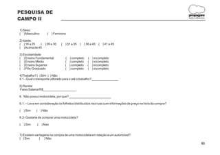 PESQUISA DE
                                                                                                            propagare
CAMPO II                                                                                                    DESIGN E COMUNICAÇÃO




1) Sexo:
( ) Masculino        (   ) Feminino

2) Idade:
( ) 18 a 25   (    ) 26 a 30   (   ) 31 a 35   (   ) 36 a 40   (   ) 41 a 45
( ) Acima de 45

3) Escolaridade
( ) Ensino Fundamental             ( ) completo      ( ) incompleto
( ) Ensino Médio                   ( ) completo      ( ) incompleto
( ) Ensino Superior                ( ) completo      ( ) incompleto
( ) Pós-Graduado                   ( ) completo      ( ) incompleto

4)Trabalha? ( ) Sim ( ) Não
4.1 - Qual o transporte utilizado para ir até o trabalho? _______________

5) Renda:
Faixa Salarial R$___________________

6. Não possui motocicleta, por que? ________________________

6.1. – Leva em consideração os folhetos distribuídos nas ruas com informações de preço na hora da compra?

(   ) Sim   (    ) Não

6.2- Gostaria de comprar uma motocicleta?

(   ) Sim    (   ) Nao


7) Existem vantagens na compra de uma motocicleta em relação a um automóvel?
( ) Sim       ( ) Não
                                                                                                                           53
 