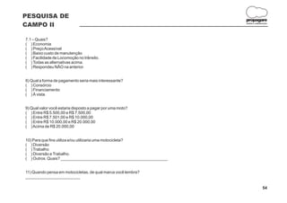 PESQUISA DE
                                                                     propagare
CAMPO II                                                             DESIGN E COMUNICAÇÃO




7.1 – Quais?
( ) Economia
( ) Preço Acessível
( ) Baixo custo de manutenção
( ) Facilidade de Locomoção no trânsito.
( ) Todas as alternativas acima.
( ) Respondeu NÃO na anterior.


8) Qual a forma de pagamento seria mais interessante?
( ) Consórcio
( ) Financiamento
( ) À vista.


9) Qual valor você estaria disposto a pagar por uma moto?
( ) Entre R$ 5.500,00 e R$ 7.500,00
( ) Entre R$ 7.501,00 e R$ 10.000,00
( ) Entre R$ 10.000,00 e R$ 20.000,00
( ) Acima de R$ 20.000,00


10) Para que fins utiliza e/ou utilizaria uma motocicleta?
( ) Diversão
( ) Trabalho
( ) Diversão e Trabalho.
( ) Outros. Quais? _______________________________________________


11) Quando pensa em motocicletas, de qual marca você lembra?
________________________

                                                                                    54
 