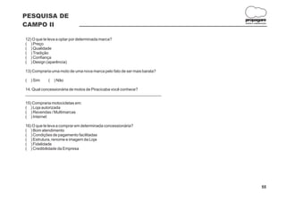 PESQUISA DE
                                                                         propagare
CAMPO II                                                                 DESIGN E COMUNICAÇÃO




12) O que te leva a optar por determinada marca?
( ) Preço
( ) Qualidade
( ) Tradição
( ) Confiança
( ) Design (aparência)

13) Compraria uma moto de uma nova marca pelo fato de ser mais barata?

(   ) Sim   (   ) Não

14. Qual concessionária de motos de Piracicaba você conhece?
____________________________________________________________

15) Compraria motocicletas em:
( ) Loja autorizada
( ) Revendas / Multimarcas
( ) Internet

16) O que te leva a comprar em determinada concessionária?
( ) Bom atendimento
( ) Condições de pagamento facilitadas
( ) Estrutura, renome e imagem da Loja
( ) Fidelidade
( ) Credibilidade da Empresa




                                                                                        55
 