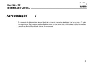 MANUAL DE
                                                                                     propagare
IDENTIDADE VISUAL                                                                    DESIGN E COMUNICAÇÃO




Apresentação                 }

        O manual de identidade visual indica todos os usos do logotipo da empresa. O não
        cumprimento das regras aqui estabelecidas, pode acarretar distorções e interferências
        na aplicação da identidade visual da empresa.




                                                                                                    2
 