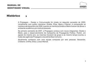 MANUAL DE
                                                                                  propagare
IDENTIDADE VISUAL                                                                 DESIGN E COMUNICAÇÃO




Histórico        }

        A Propagare - Design e Comunicação foi criada no segundo semestre de 2005,
        inicialmente com quatro membros: Amélia, Elisa, Meire e Marcel. A composição se
        manteve até dezembro de 2006, quando os membros Amélia e Meire tiveram de deixar o
        ambiente acadêmico por motivos pessoais.
        No primeiro semestre de 2007, a Propagare contava com novos integrantes: Gisele e
        Mariá, para o desenvolvimento da Campanha de Propaganda Política. Porém, em
        agosto do mesmo ano, as mesmas trocaram de grupo e ao mesmo tempo ocorreu a
        fusão das agências Propagare e da extinta New Comunic.
        Atualmente contamos com uma equipe composta por seis pessoas: Alexandre,
        Cristiane, Cinthia, Elisa, Luísa e Marcel.




                                                                                                 3
 