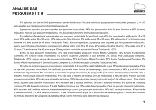 ANÁLISE DAS
                                                                                                                         propagare
PESQUISAS I E II                                                                                                         DESIGN E COMUNICAÇÃO




       Foi aplicado um total de 200 questionários, sendo distribuídos 100 para indivíduos que possuem motocicleta (pesquisa I) e 100
para aqueles que não possuem motocicleta (pesquisa II).
       A pesquisa apontou que para aqueles que possuem motocicleta, 34% dos pesquisados são do sexo feminino e 66% do sexo
masculino. Para os que possuem motocicleta, 40% são do sexo feminino e 60% do sexo masculino.
       Em relação à faixa etária, para aqueles que possuem motocicleta, foi verificado que 46% dos pesquisados estão entre 18 e 25
anos; 30% estão entre 26 e 30 anos; 11% estão entre 36 e 40 anos; 8% estão entre 31 e 35 anos; 4% estão entre 41 e 45 anos e que
somente 1% está acima de 45 anos. Totalizando 100%. Em contraposição, a pesquisa para aqueles que não possuem motocicleta,
aponta que 45% dos entrevistados correspondem à faixa etária entre 18 e 25 anos; 24% estão entre 26 e 30 anos; 15% estão entre 31 e
35 anos; 7% estão entre 36 e 40 anos e que 5% respondem com idade acima de 45 anos. Totalizando 100%.
       Entre os que possuem motocicleta, 70% dos entrevistados possuem Ensino Médio Completo; 13% Ensino Fundamental
Completo; 9% Ensino Médio Incompleto; 6% Ensino Superior Completo e que somente 2% possui Pós-Graduação Completa.
Totalizando 100%. Já para os que não possuem motocicleta, 71% têm Ensino Médio Completo; 17% Ensino Fundamental Completo; 5%
Ensino Médio Incompleto; 5% Ensino Superior Completo e 2% Pós-Graduação Completa. Totalizando 100%.
       O índice de emprego para os que possuem motocicleta é de que 89% estão trabalhando e que 11% estão desempregados. Para
os que não possuem motocicleta, foi verificado que existe maior índice de desemprego, que corresponde a 34% e que 66% estão
trabalhando regularmente. Na seqüência e como item da pergunta anterior, foi perguntado qual o meio de transporte é utilizado para o
trabalho. Para os que possuem motocicleta, 47% vão para o trabalho de ônibus; 35% de motocicleta e 18% de carro. Para os que não
possuem motocicleta, 60% vão para o trabalho de ônibus; 26% de motocicleta (serviços de moto táxi) e 14% utilizam carro. Para o fator
renda, aqueles que possuem motocicleta, 49% recebem até 2 salários mínimos; 28% até 3 salários mínimos; 8% acima de 5 salários
mínimos; 3% até 4 salários mínimos; 1 % até 1 salário mínimo e que 11% estão desempregados. Para os que não possuem motocicleta,
49% recebem até 2 salários mínimos, havendo semelhança com os que possuem motocicleta; 11% até 3 salários mínimos; 4% acima de
5 salários mínimos; 1% até 4 salários mínimos; 1% até 1 salário mínimo e que 34% encontram-se desempregados. Foi utilizado o critério
do Instituto Brasileiro de Geografia e Estatística (IBGE) como referência para este item da pesquisa.

                                                                                                                                        78
 