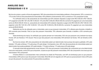 ANÁLISE DAS
                                                                                                                          propagare
PESQUISAS I E II                                                                                                          DESIGN E COMUNICAÇÃO




Na hora da compra, quanto a forma de pagamento, 58% dos possuidores de motocicletas preferem o financiamento; 25% o consórcio e
17% à vista. Entre os não possuidores de motocicletas, 45% preferem o financiamento; 43% o consórcio e 12% comprariam à vista.
       Foi verificado entre os não possuidores de motocicletas que 63% estariam dispostos a pagar entre R$ 5.500,00 e R$ 7.500,00;
21% pagariam entre R$ 7.501,00 e R$ 10.000,00; 13% entre R$ 10.000,00 e R$ 20.000,00 e somente 3% pagariam por uma motocicleta
acima de R$ 20.000,00. Entre os possuidores de motocicletas 52% estariam dispostos a pagar entre R$ 5.500,00 e R$ 7.500,00; 33%
pagariam entre R$ 7.501,00 e R$ 10.000,00; 12% entre R$ 10.000,00 e R$ 20.000,00 e somente 3% pagariam por uma motocicleta
acima de R$ 20.000,00.
       Referente aos fins de utilização para a motocicleta, para os que possuem motocicleta, 61% utilizaria para diversão e trabalho e
39% somente para diversão. Para os que não possuem motocicleta, 70% utilizariam para diversão e trabalho e 30% somente para
diversão.
       Sobre lembrança da marca, foi verificado que quando pensam em motocicleta, 53% dos que possuem uma, lembram da marca
Honda; 33% da Yamaha e 14% Suzuki. Para os que não possuem uma motocicleta, 64% lembram da Honda; 16% da Yamaha e 20%
Suzuki.
       Na hora da compra, 46% dos possuidores de motocicleta optam por determinada marca porque ela aspira qualidade; 24% pela
tradição; 13% pela confiança; 11% pelo preço; 6% pelo design. Contraposto a isso, 48% dos não possuidores de motocicletas optam por
determinada marca pela qualidade; 24% pela tradição; 11% pela confiança; 11% pelo preço e 6% pelo design.
       O mercado atual está apresentando novas marcas e 75% dos que possuem motocicletas não comprariam por uma determinada
marca ser mais barata, contra 25% que comprariam. Já para os que não possuem motocicletas, 84% não comprariam uma marca por ser
mais barata e 16% comprariam.
       A Aversa Motos é a concessionária mais conhecida da cidade de Piracicaba, com 64% de lembrança para os que possuem
motocicletas e 58% para os que não possuem motocicleta. Moto Mil vem em seguida com 34% para os que já possuem moto e 28% para
os que não possuem. As outras somam 2% para ambos os públicos.



                                                                                                                                         80
 