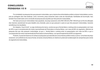 CONCLUSÃO:
                                                                                                                          propagare
PESQUISA I E II                                                                                                           DESIGN E COMUNICAÇÃO




       Foi constatado na pesquisa dos que possuem motocicleta, que a maioria dos entrevistados prefere comprar motocicletas a carros,
pois as vantagens são mais atrativas, como: economia, preço acessível, baixo custo de manutenção, facilidades de locomoção. Isso
também fica evidenciado como conclusão da pesquisa para aqueles que não possuem motocicletas,
       Há maior procura por motocicletas mais populares, de preço acessível, entre R$ 5.500,00 e R$ 7.500,00 que os fins de utilização
das mesmas caracterizam-se para trabalho e/ou diversão, para os que possuem e para os que não possuem motocicletas, havendo
semelhança nos resultados.
       Em relação a “top of mind”, ou seja, lembrança da marca, conclui-se que a Honda lidera o ranking entre os pesquisados com mais
de 50% e que a concessionária de motos mais lembrada de Piracicaba é a Aversa Motos, com mais de 60% do segmento, diferindo da
pesquisa dos que não possuem motocicletas, já que a Honda lidera o ranking entre os pesquisados com mais de 60% e que a
concessionária de motos mais lembrada de Piracicaba é a Aversa Motos, com aproximadamente de 60% do segmento.
       Portanto, é possível observar em ambas as pesquisas que esta fatia de consumidores prefere motos a carros, numa faixa de preço
acessível, com preferência da marca Honda, tornando a Aversa Motos um cliente em potencial na elaboração de campanhas para venda
do segmento de motocicletas.




                                                                                                                                         82
 