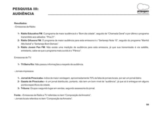 PESQUISA III:
                                                                                                                       propagare
AUDIÊNCIA                                                                                                              DESIGN E COMUNICAÇÃO




Resultados:
- Emissoras de Rádio:

   1- Rádio Educativa FM: O programa de maior audiência é o “Bom dia cidade”, seguido de “Chamada Geral” e por último o programa
      transmitido aos sábados: “Pira 21”.
   2- Rádio Difusora FM: O programa de maior audiência para esta emissora é o “Sertanejo Nota 10”, seguido do programa “Manhã
      Alto Astral” e “Sertanejo Bom Demais”.
   3- Rádio Jovem Pan FM: Não existe uma medição de audiência para esta emissora, já que sua transmissão é via satélite,
      entretanto, sabe-se que o programa mais ouvido é o “Pânico”.

Emissoras de TV:

   1- TV Beira Rio: Não passou informações a respeito de audiência.

- Jornais impressos:

   1- Jornal de Piracicaba- índice de maior vendagem, aproximadamente 70% da fatia de jornais locais, por ser um jornal diário.
   2- Gazeta de Piracicaba – é um jornal distribuído, portanto, não tem um bom nível de “audiência”, já que só é entregue em alguns
      pontos específicos da cidade.
   3- Tribuna: Ocupa o segundo lugar em vendas, segundo assessoria do jornal.

Fonte: - Emissoras de Rádio e TV referidas no item “Composição da Amostra”;
- Jornais locais referidos no item “Composição da Amostra”.

                                                                                                                                      84
 