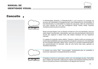 MANUAL DE
                                                                                                        propagare
IDENTIDADE VISUAL                                                                                       DESIGN E COMUNICAÇÃO




Conceito }
                                     A PROPAGARE DESIGN E COMUNICAÇÃO é uma empresa de prestação de
                                     serviços de Publicidade e Propaganda bem como Assessoria em comunicação. O
                                     bom atendimento e a criatividade na criação de suas peças, além do compromisso
                                     com seus clientes faz com que consigamos atingir nossas metas, trazendo
              propagare              resultados positivos para os mesmos.
              DESIGN E COMUNICAÇÃO


                                     Nosso principal objetivo com os clientes consiste em criar uma identidade, para que
                                     assim sejam reconhecidos, descobertos, para que não permaneçam obscuros no
                                     mundo dos negócios e desse modo não atinjam destaque em seu respectivo
                                     mercado.

                                     O Logotipo foi inspirado nesse objetivo. Quando o cliente confia sua empresa em
                                     nossa responsabilidade para que possamos divulga-la e pensar em uma estratégia
                                     de comunicação adequada, desse modo, criamos um conceito fundamental para o
                                     seu posicionamento no mercado, vista de uma forma mais séria, gerando os
                                     resultados esperados.


                                     O símbolo que indica "fala", "comunicação”, fundamental para os resultados é
                                     comunicar, expressar e conseqüentemente conceituar.



              propagare              O logotipo é escrito em caixa baixa, porém com uma tipologia de peso. Este efeito
                                     tem o objetivo de transmitir a idéia de que mesmo uma pequena empresa pode ser
              DESIGN E COMUNICAÇÃO
                                     forte no mercado se tiverem a identidade e a divulgação que merecem.
                                                                                                                       4
 